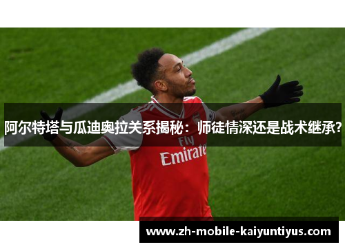 阿尔特塔与瓜迪奥拉关系揭秘：师徒情深还是战术继承？