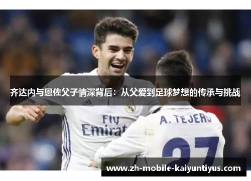 齐达内与恩佐父子情深背后：从父爱到足球梦想的传承与挑战