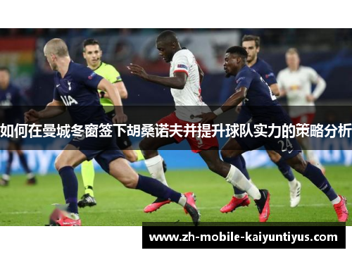 如何在曼城冬窗签下胡桑诺夫并提升球队实力的策略分析