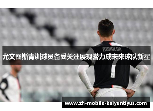 尤文图斯青训球员备受关注展现潜力成未来球队新星
