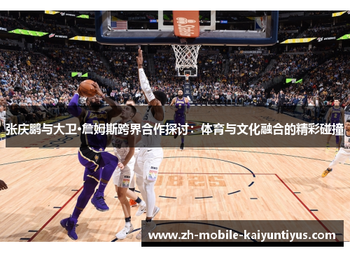 张庆鹏与大卫·詹姆斯跨界合作探讨：体育与文化融合的精彩碰撞