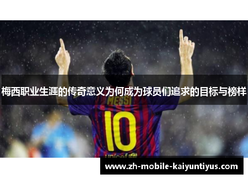 梅西职业生涯的传奇意义为何成为球员们追求的目标与榜样