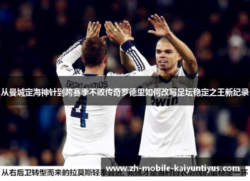 从曼城定海神针到跨赛季不败传奇罗德里如何改写足坛稳定之王新纪录