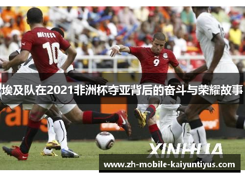 埃及队在2021非洲杯夺亚背后的奋斗与荣耀故事