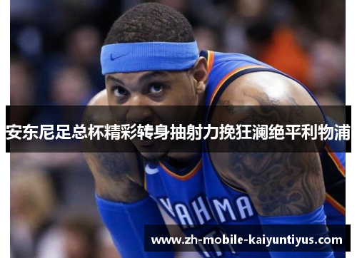 安东尼足总杯精彩转身抽射力挽狂澜绝平利物浦