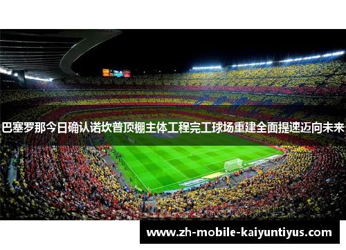 巴塞罗那今日确认诺坎普顶棚主体工程完工球场重建全面提速迈向未来 巴塞罗那今日确认诺坎普顶棚主体工程完工球场重建全面提速迈向未来