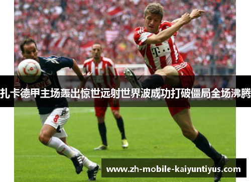 扎卡德甲主场轰出惊世远射世界波成功打破僵局全场沸腾