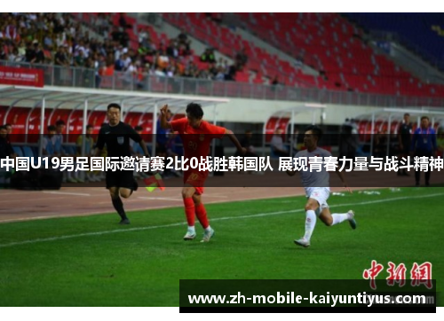 中国U19男足国际邀请赛2比0战胜韩国队 展现青春力量与战斗精神 中国U19男足国际邀请赛2比0战胜韩国队 展现青春力量与战斗精神