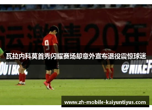 瓦拉内科莫首秀闪耀赛场却意外宣布退役震惊球迷